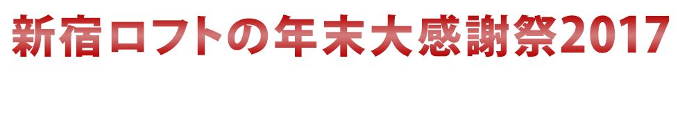 新宿ロフトの年末大感謝祭2017〜年末ダヨ！全員集合！